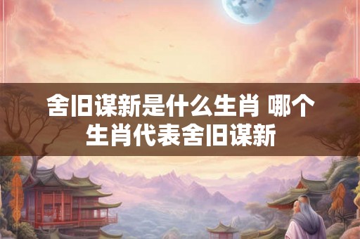 舍旧谋新是什么生肖 哪个生肖代表舍旧谋新 舍旧谋新是什么生肖 哪个生肖代表舍旧谋新