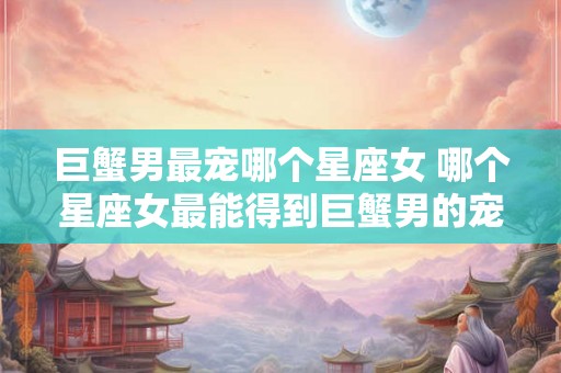 巨蟹男最宠哪个星座女 哪个星座女最能得到巨蟹男的宠爱