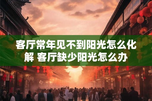 客厅常年见不到阳光怎么化解 客厅缺少阳光怎么办