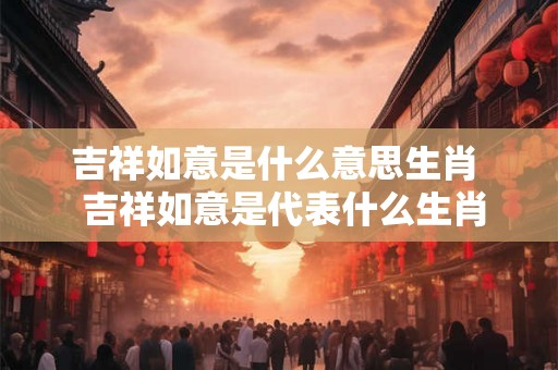 吉祥如意是什么意思生肖  吉祥如意是代表什么生肖