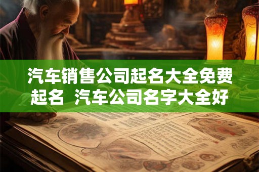 汽车销售公司起名大全免费起名 汽车公司名字大全好听大气 汽车销售公司起名大全免费起名 汽车公司名字大全好听大气