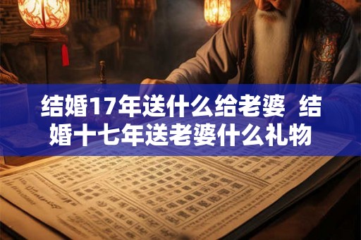 结婚17年送什么给老婆  结婚十七年送老婆什么礼物