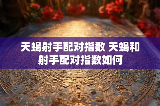 天蝎射手配对指数 天蝎和射手配对指数如何 天蝎射手配对指数 天蝎和射手配对指数如何