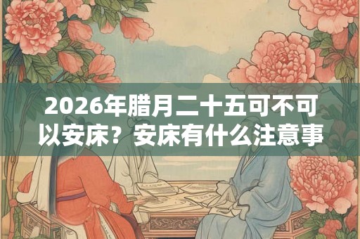 2026年腊月二十五可不可以安床?安床有什么注意事项? 2026年腊月二十五可不可以安床?安床有什么注意事项?