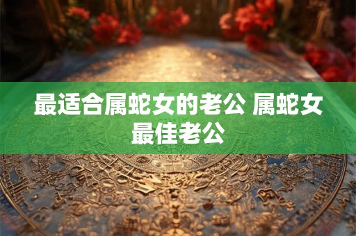 最适合属蛇女的老公 属蛇女最佳老公