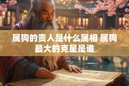 属狗的贵人是什么属相 属狗最大的克星是谁 属狗的贵人是什么属相 属狗最大的克星是谁