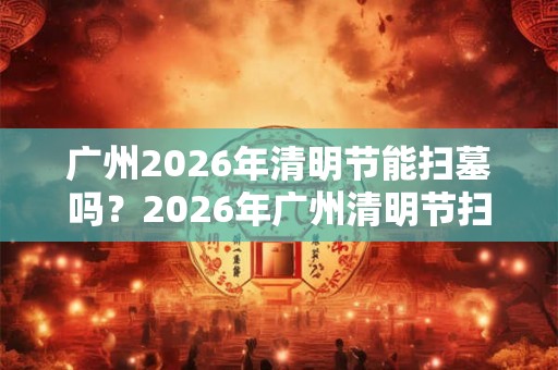 广州2026年清明节能扫墓吗？2026年广州清明节扫墓会取消吗？