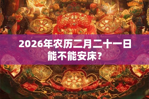 2026年农历二月二十一日能不能安床？