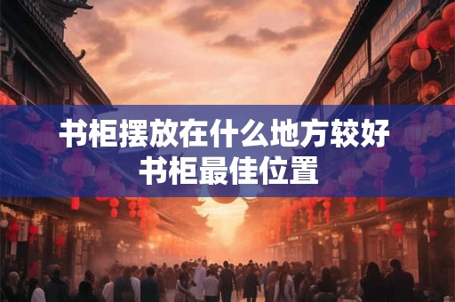 书柜摆放在什么地方较好 书柜最佳位置