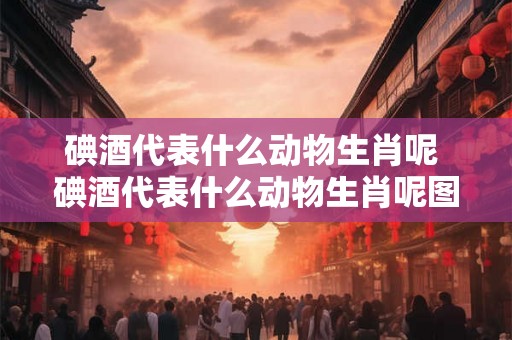 碘酒代表什么动物生肖呢 碘酒代表什么动物生肖呢图片 碘酒代表什么动物生肖呢 碘酒代表什么动物生肖呢图片