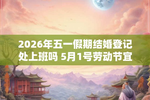 2026年五一假期结婚登记处上班吗 5月1号劳动节宜领证吗 2026年五一假期结婚登记处上班吗 5月1号劳动节宜领证吗