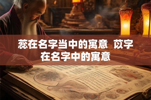 蕊在名字当中的寓意  苡字在名字中的寓意