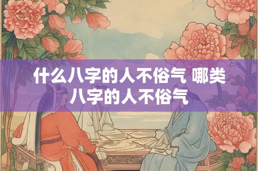 什么八字的人不俗气 哪类八字的人不俗气 什么八字的人不俗气 哪类八字的人不俗气