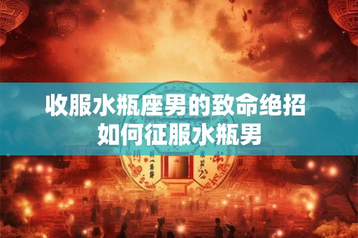 收服水瓶座男的致命绝招 如何征服水瓶男