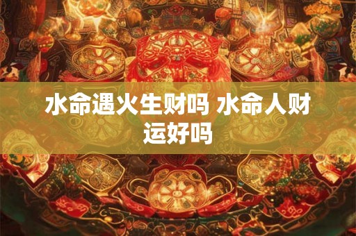 水命遇火生财吗 水命人财运好吗 水命遇火生财吗 水命人财运好吗
