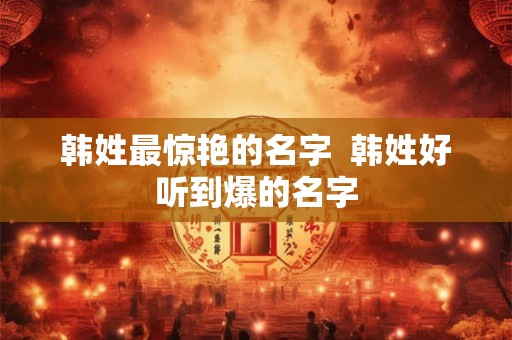 韩姓最惊艳的名字  韩姓好听到爆的名字
