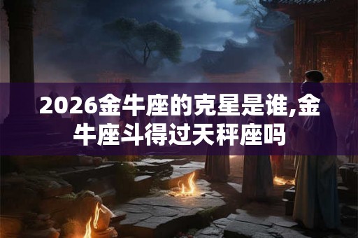 2026金牛座的克星是谁,金牛座斗得过天秤座吗 2026金牛座的克星是谁,金牛座斗得过天秤座吗