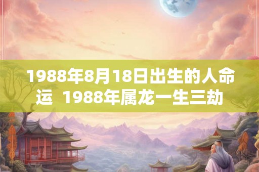 1988年8月18日出生的人命运 1988年属龙一生三劫 1988年8月18日出生的人命运 1988年属龙一生三劫