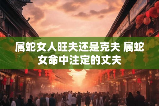 属蛇女人旺夫还是克夫 属蛇女命中注定的丈夫