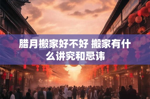 腊月搬家好不好 搬家有什么讲究和忌讳