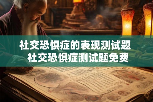 社交恐惧症的表现测试题 社交恐惧症测试题免费 社交恐惧症的表现测试题 社交恐惧症测试题免费