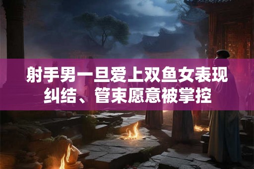 射手男一旦爱上双鱼女表现纠结、管束愿意被掌控 射手男一旦爱上双鱼女表现纠结、管束愿意被掌控