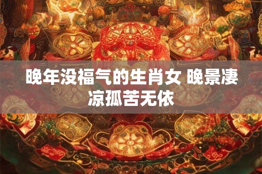晚年没福气的生肖女 晚景凄凉孤苦无依