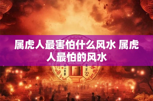 属虎人最害怕什么风水 属虎人最怕的风水