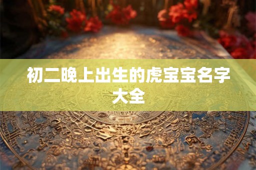 初二晚上出生的虎宝宝名字大全 初二晚上出生的虎宝宝名字大全