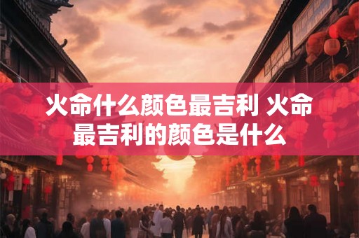 火命什么颜色最吉利 火命最吉利的颜色是什么