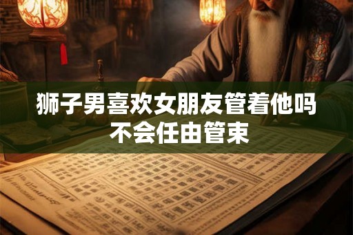 狮子男喜欢女朋友管着他吗 不会任由管束