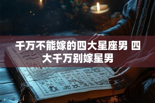 千万不能嫁的四大星座男 四大千万别嫁星男