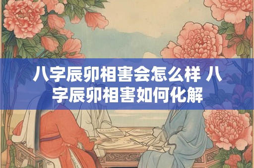 八字辰卯相害会怎么样 八字辰卯相害如何化解