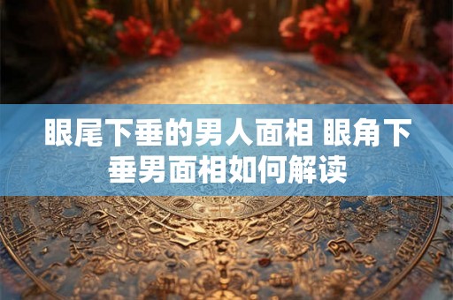 眼尾下垂的男人面相 眼角下垂男面相如何解读 眼尾下垂的男人面相 眼角下垂男面相如何解读
