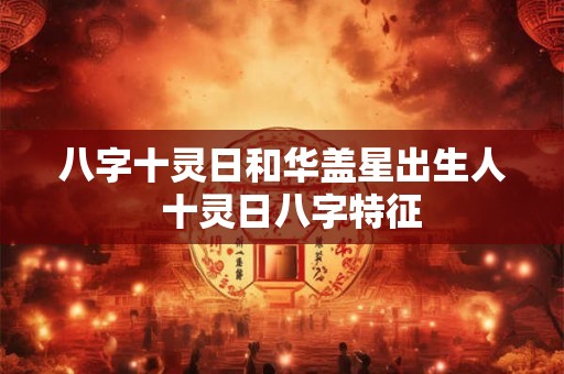 八字十灵日和华盖星出生人 十灵日八字特征 八字十灵日和华盖星出生人 十灵日八字特征