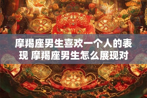 摩羯座男生喜欢一个人的表现 摩羯座男生怎么展现对一个人的喜欢