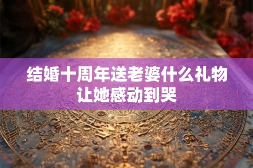 结婚十周年送老婆什么礼物让她感动到哭