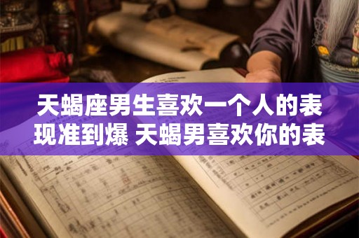 天蝎座男生喜欢一个人的表现准到爆 天蝎男喜欢你的表现