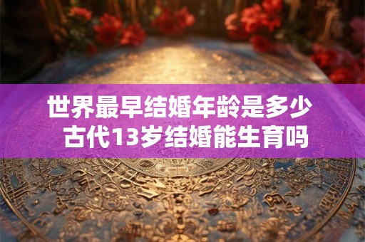 世界最早结婚年龄是多少 古代13岁结婚能生育吗 世界最早结婚年龄是多少 古代13岁结婚能生育吗
