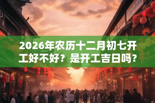 2026年农历十二月初七开工好不好？是开工吉日吗？