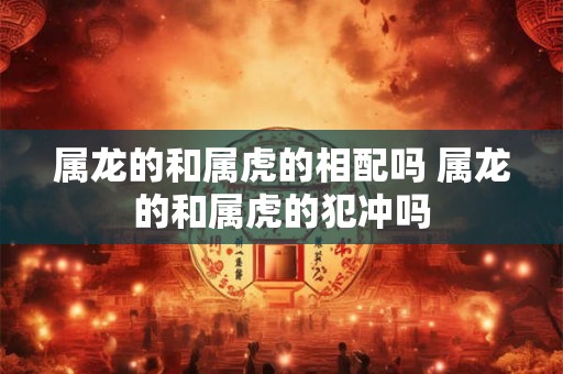 属龙的和属虎的相配吗 属龙的和属虎的犯冲吗 属龙的和属虎的相配吗 属龙的和属虎的犯冲吗