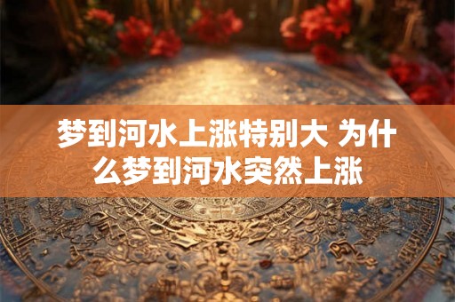 梦到河水上涨特别大 为什么梦到河水突然上涨