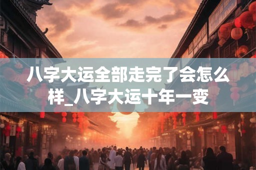 八字大运全部走完了会怎么样_八字大运十年一变