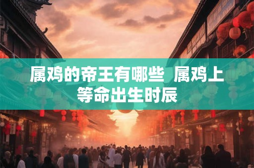 属鸡的帝王有哪些  属鸡上等命出生时辰