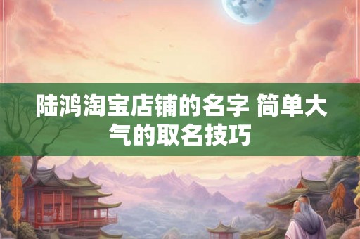 陆鸿淘宝店铺的名字 简单大气的取名技巧