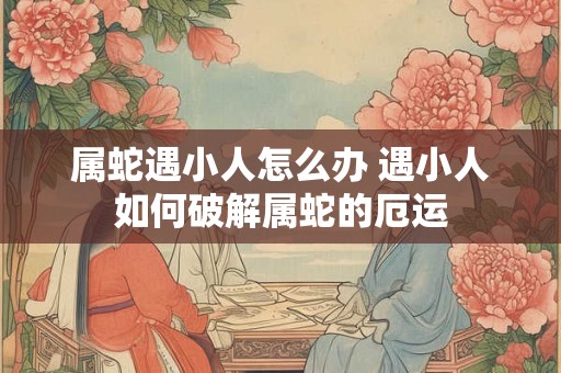 属蛇遇小人怎么办 遇小人如何破解属蛇的厄运