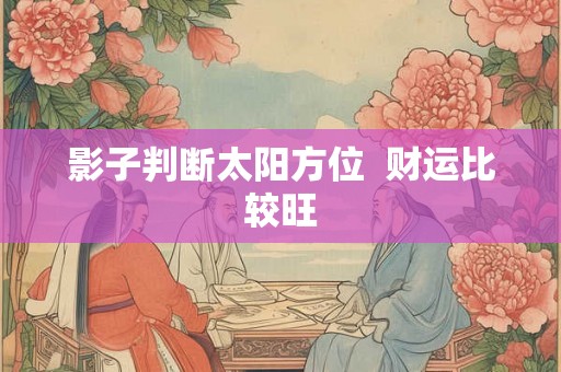 影子判断太阳方位 财运比较旺 影子判断太阳方位 财运比较旺