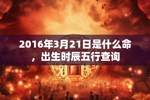 2016年3月21日是什么命,出生时辰五行查询 2016年3月21日是什么命,出生时辰五行查询