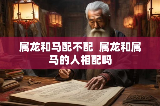 属龙和马配不配  属龙和属马的人相配吗