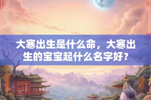 大寒出生是什么命，大寒出生的宝宝起什么名字好？